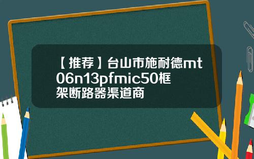 【推荐】台山市施耐德mt06n13pfmic50框架断路器渠道商