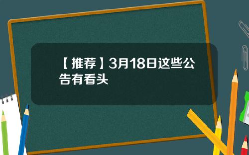 【推荐】3月18日这些公告有看头