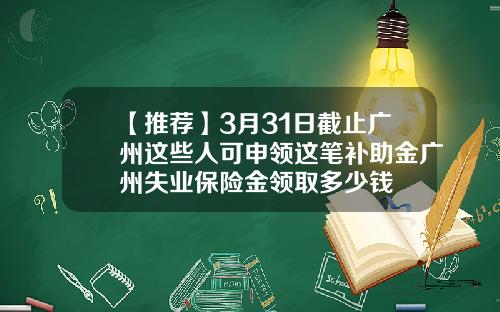 【推荐】3月31日截止广州这些人可申领这笔补助金广州失业保险金领取多少钱