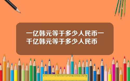 一亿韩元等于多少人民币一千亿韩元等于多少人民币