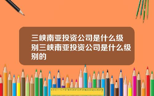 三峡南亚投资公司是什么级别三峡南亚投资公司是什么级别的