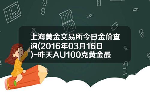 上海黄金交易所今日金价查询(2016年03月16日)-昨天AU100克黄金最高价多少