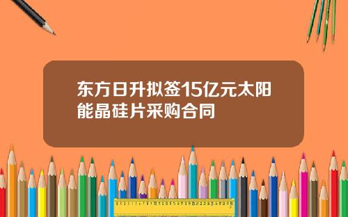 东方日升拟签15亿元太阳能晶硅片采购合同