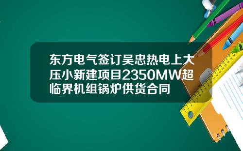 东方电气签订吴忠热电上大压小新建项目2350MW超临界机组锅炉供货合同