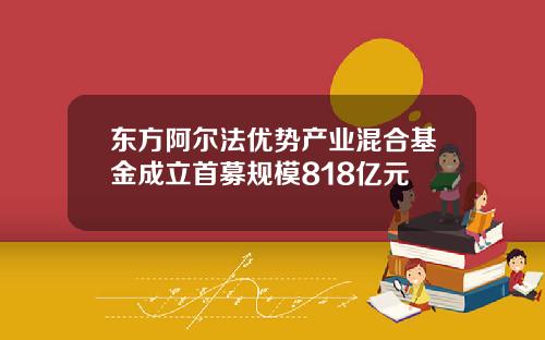 东方阿尔法优势产业混合基金成立首募规模818亿元