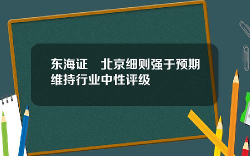 东海证劵北京细则强于预期维持行业中性评级