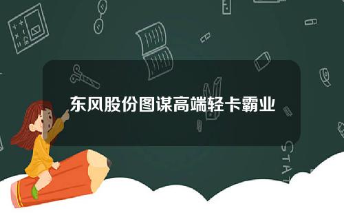 东风股份图谋高端轻卡霸业