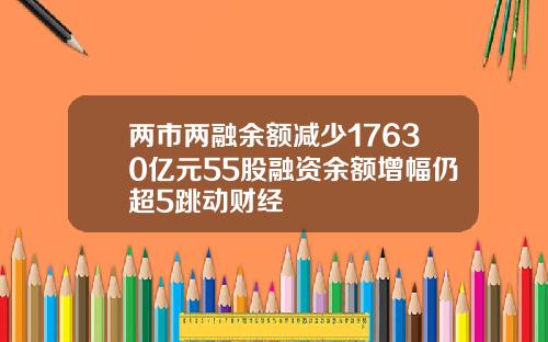 两市两融余额减少17630亿元55股融资余额增幅仍超5跳动财经