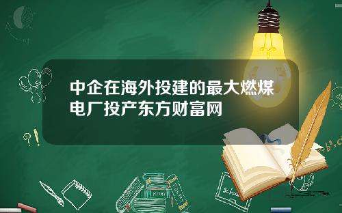 中企在海外投建的最大燃煤电厂投产东方财富网