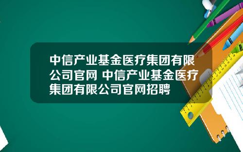 中信产业基金医疗集团有限公司官网 中信产业基金医疗集团有限公司官网招聘