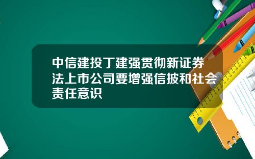 中信建投丁建强贯彻新证券法上市公司要增强信披和社会责任意识