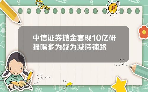 中信证券抛金套现10亿研报唱多为疑为减持铺路