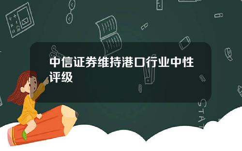 中信证券维持港口行业中性评级