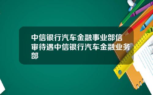 中信银行汽车金融事业部信审待遇中信银行汽车金融业务部