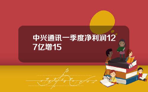 中兴通讯一季度净利润127亿增15