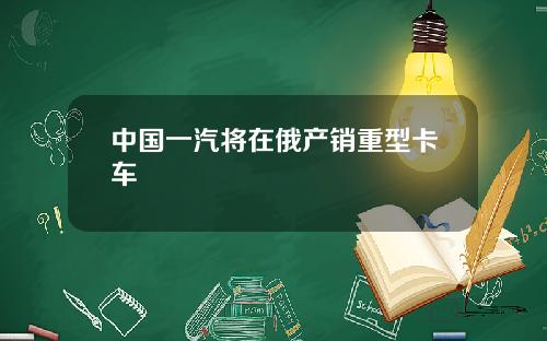 中国一汽将在俄产销重型卡车