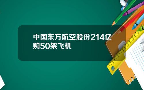 中国东方航空股份214亿购50架飞机