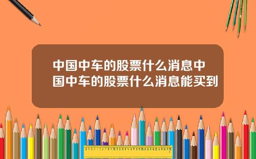 中国中车的股票什么消息中国中车的股票什么消息能买到