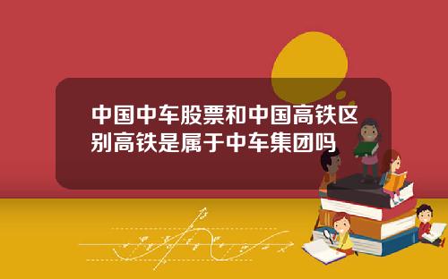 中国中车股票和中国高铁区别高铁是属于中车集团吗