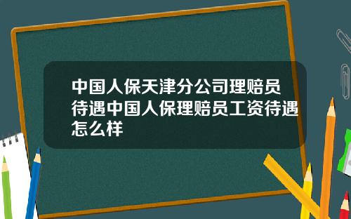 中国人保天津分公司理赔员待遇中国人保理赔员工资待遇怎么样