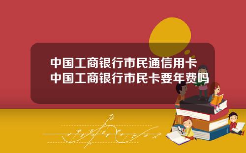 中国工商银行市民通信用卡中国工商银行市民卡要年费吗