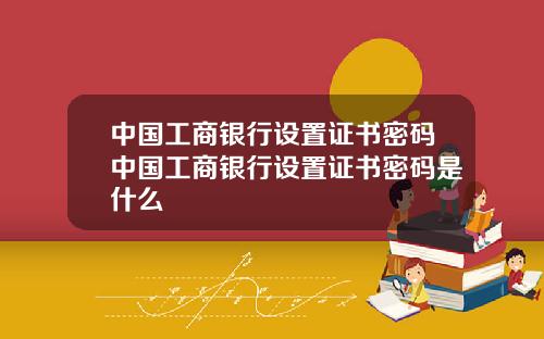 中国工商银行设置证书密码中国工商银行设置证书密码是什么