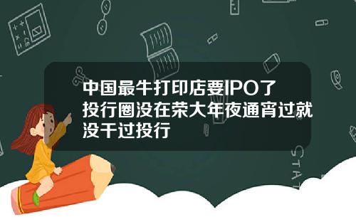 中国最牛打印店要IPO了投行圈没在荣大年夜通宵过就没干过投行