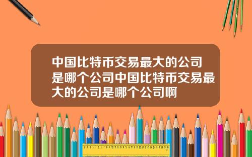 中国比特币交易最大的公司是哪个公司中国比特币交易最大的公司是哪个公司啊