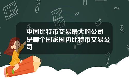 中国比特币交易最大的公司是哪个国家国内比特币交易公司