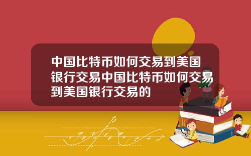 中国比特币如何交易到美国银行交易中国比特币如何交易到美国银行交易的