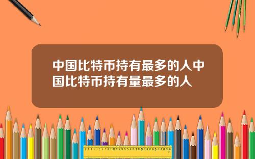 中国比特币持有最多的人中国比特币持有量最多的人