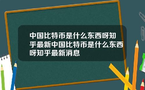 中国比特币是什么东西呀知乎最新中国比特币是什么东西呀知乎最新消息