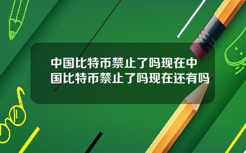 中国比特币禁止了吗现在中国比特币禁止了吗现在还有吗