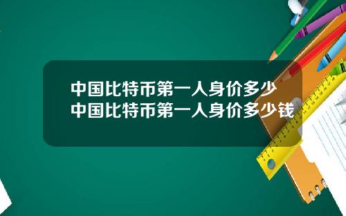 中国比特币第一人身价多少中国比特币第一人身价多少钱