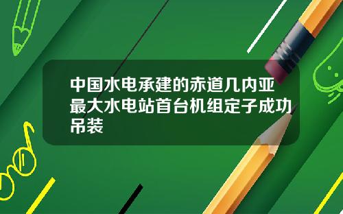 中国水电承建的赤道几内亚最大水电站首台机组定子成功吊装