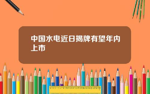 中国水电近日揭牌有望年内上市