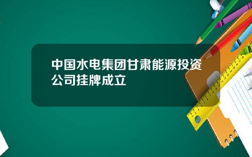 中国水电集团甘肃能源投资公司挂牌成立