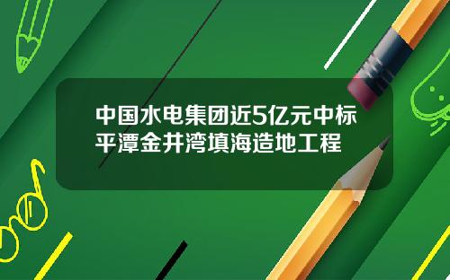 中国水电集团近5亿元中标平潭金井湾填海造地工程