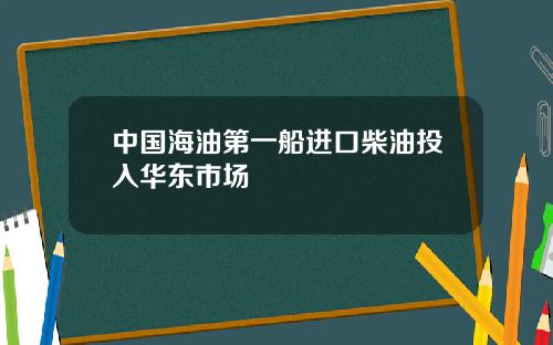 中国海油第一船进口柴油投入华东市场