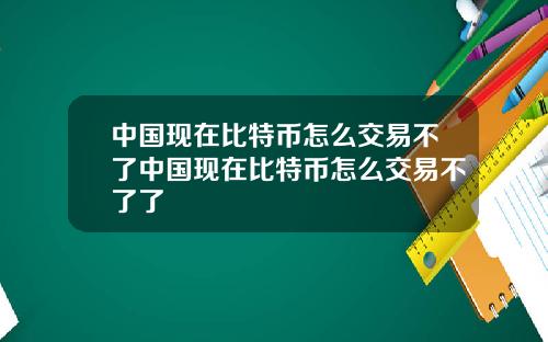 中国现在比特币怎么交易不了中国现在比特币怎么交易不了了