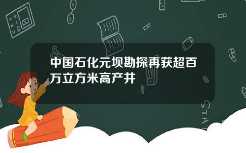 中国石化元坝勘探再获超百万立方米高产井