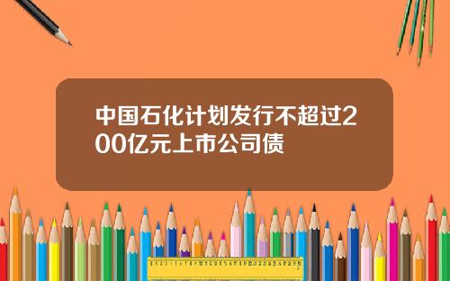 中国石化计划发行不超过200亿元上市公司债