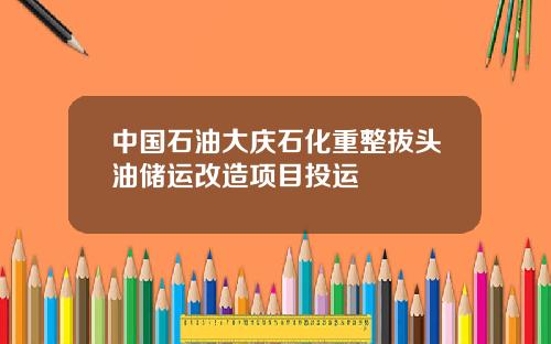 中国石油大庆石化重整拔头油储运改造项目投运