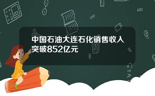 中国石油大连石化销售收入突破852亿元