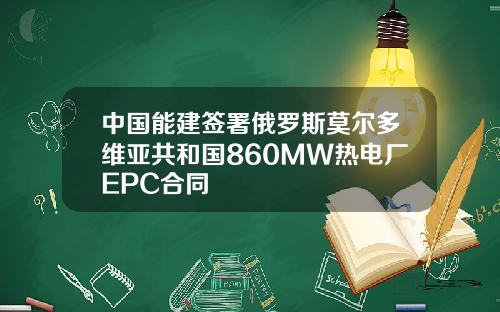 中国能建签署俄罗斯莫尔多维亚共和国860MW热电厂EPC合同