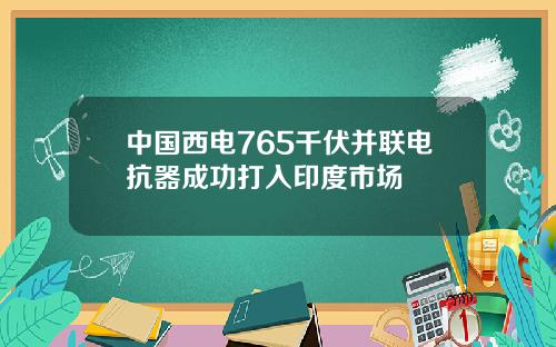 中国西电765千伏并联电抗器成功打入印度市场