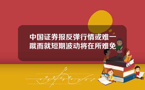 中国证券报反弹行情或难一蹴而就短期波动将在所难免