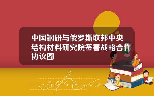 中国钢研与俄罗斯联邦中央结构材料研究院签署战略合作协议图