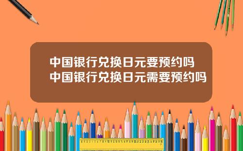 中国银行兑换日元要预约吗中国银行兑换日元需要预约吗