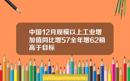 中国12月规模以上工业增加值同比增57全年增62稍高于目标